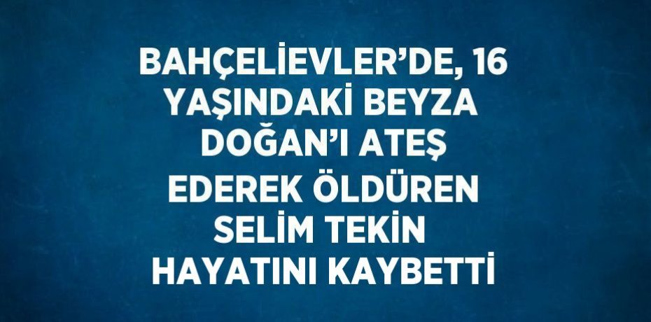 BAHÇELİEVLER’DE, 16 YAŞINDAKİ BEYZA DOĞAN’I ATEŞ EDEREK ÖLDÜREN SELİM TEKİN HAYATINI KAYBETTİ