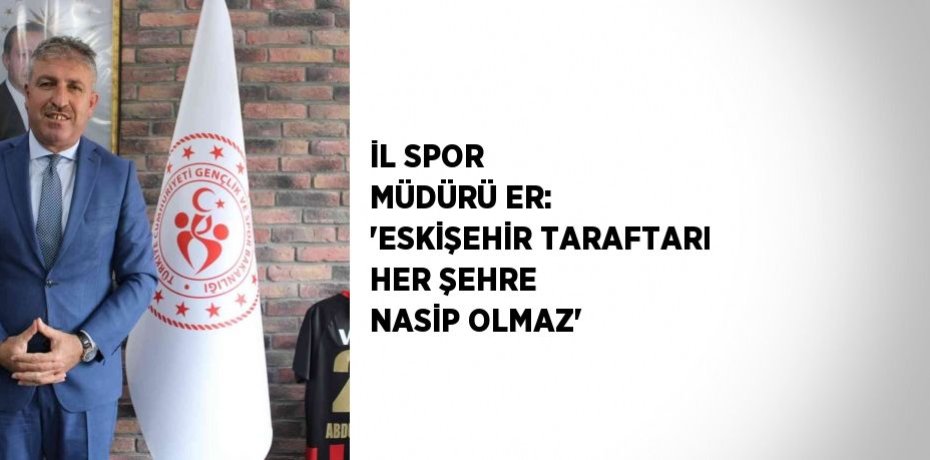 İL SPOR MÜDÜRÜ ER: 'ESKİŞEHİR TARAFTARI HER ŞEHRE NASİP OLMAZ'