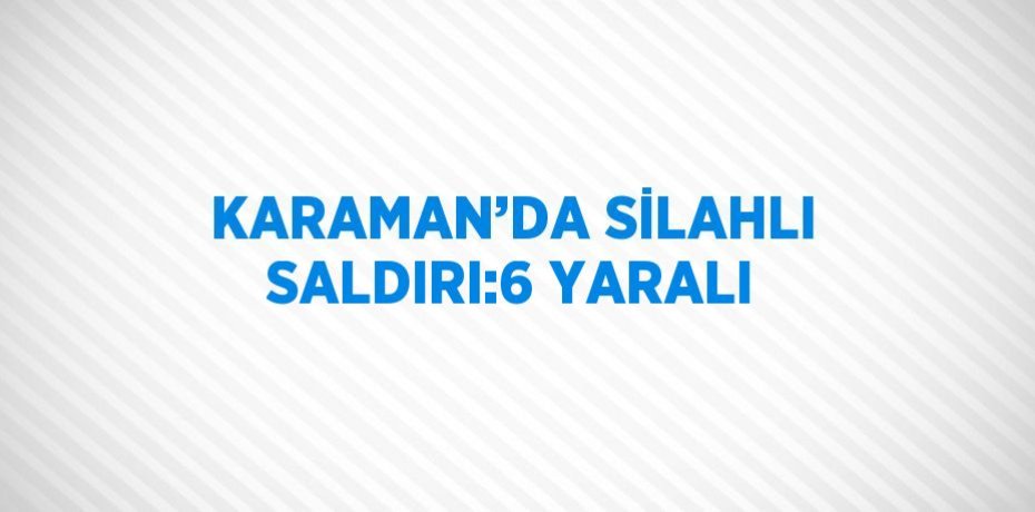 KARAMAN’DA SİLAHLI SALDIRI:6 YARALI
