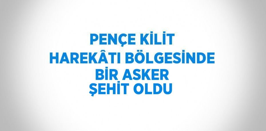 PENÇE KİLİT HAREKÂTI BÖLGESİNDE BİR ASKER ŞEHİT OLDU