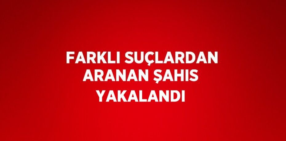 FARKLI SUÇLARDAN ARANAN ŞAHIS YAKALANDI