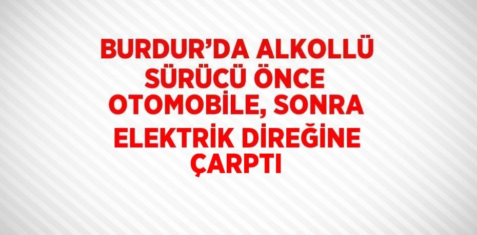 BURDUR’DA ALKOLLÜ SÜRÜCÜ ÖNCE OTOMOBİLE, SONRA ELEKTRİK DİREĞİNE ÇARPTI
