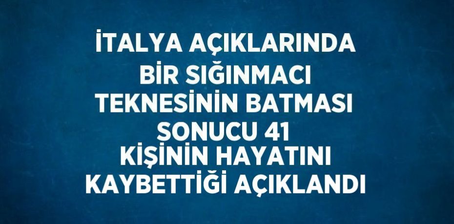İTALYA AÇIKLARINDA BİR SIĞINMACI TEKNESİNİN BATMASI SONUCU 41 KİŞİNİN HAYATINI KAYBETTİĞİ AÇIKLANDI