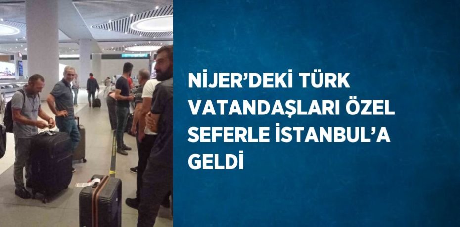 NİJER’DEKİ TÜRK VATANDAŞLARI ÖZEL SEFERLE İSTANBUL’A GELDİ