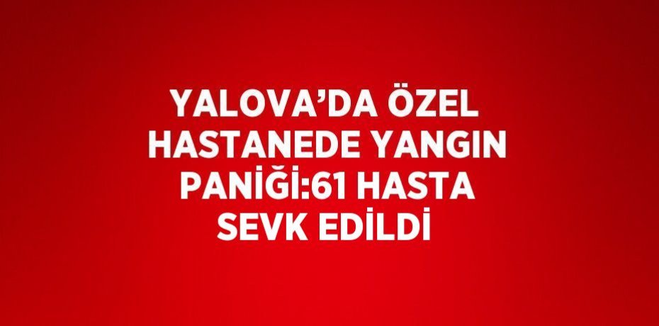 YALOVA’DA ÖZEL HASTANEDE YANGIN PANİĞİ:61 HASTA SEVK EDİLDİ