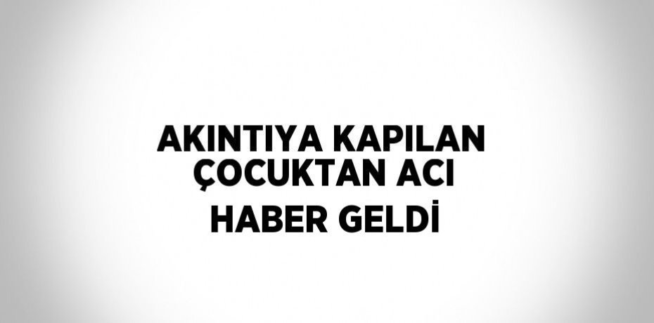 AKINTIYA KAPILAN ÇOCUKTAN ACI HABER GELDİ