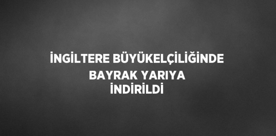İNGİLTERE BÜYÜKELÇİLİĞİNDE BAYRAK YARIYA İNDİRİLDİ