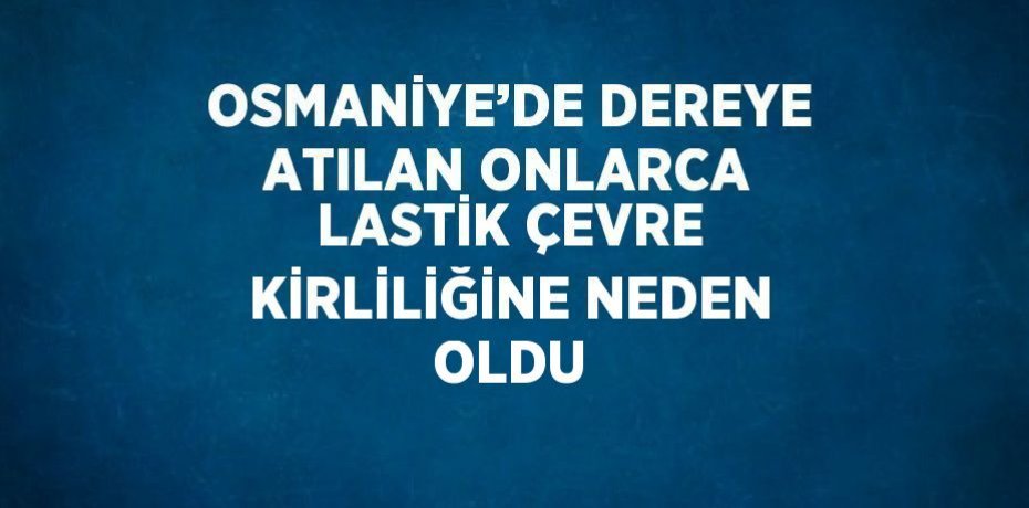 OSMANİYE’DE DEREYE ATILAN ONLARCA LASTİK ÇEVRE KİRLİLİĞİNE NEDEN OLDU