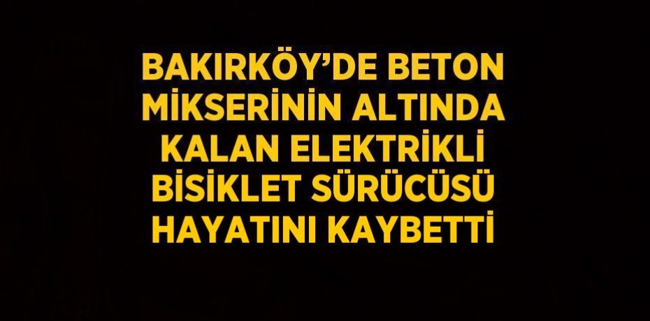 BAKIRKÖY’DE BETON MİKSERİNİN ALTINDA KALAN ELEKTRİKLİ BİSİKLET SÜRÜCÜSÜ HAYATINI KAYBETTİ