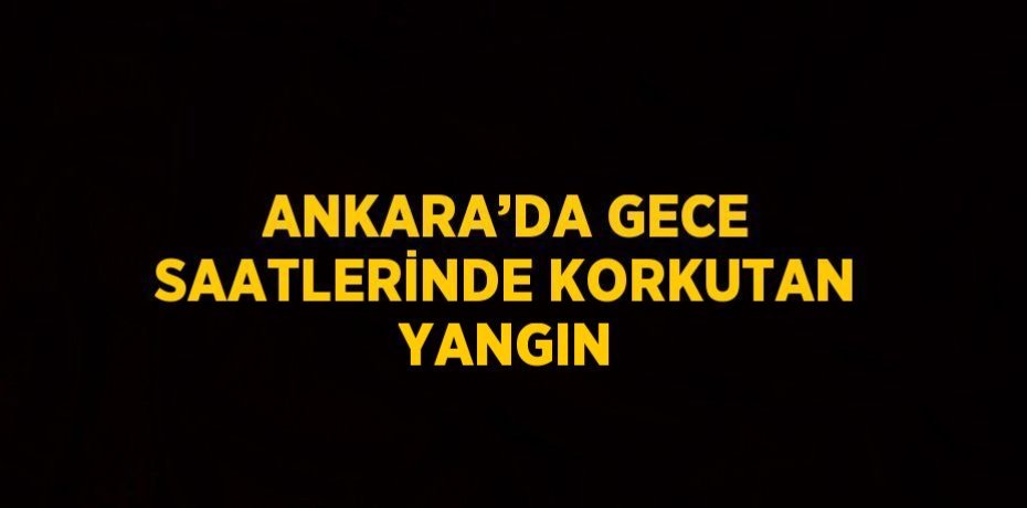 ANKARA’DA GECE SAATLERİNDE KORKUTAN YANGIN