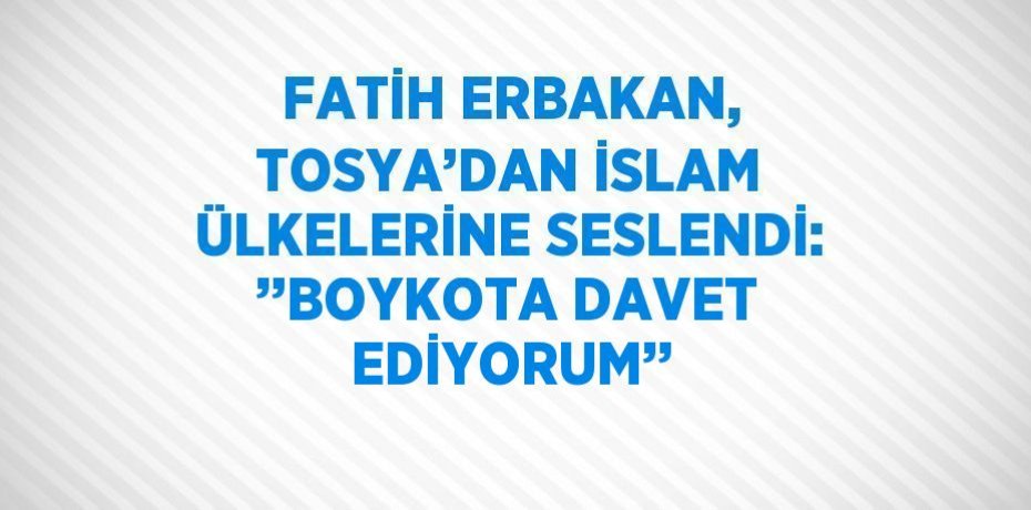FATİH ERBAKAN, TOSYA’DAN İSLAM ÜLKELERİNE SESLENDİ: ’’BOYKOTA DAVET EDİYORUM’’