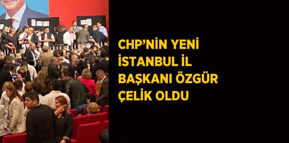 CHP’NİN YENİ İSTANBUL İL BAŞKANI ÖZGÜR ÇELİK OLDU