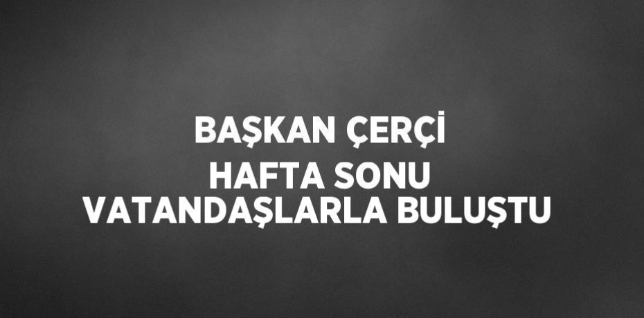 BAŞKAN ÇERÇİ HAFTA SONU VATANDAŞLARLA BULUŞTU