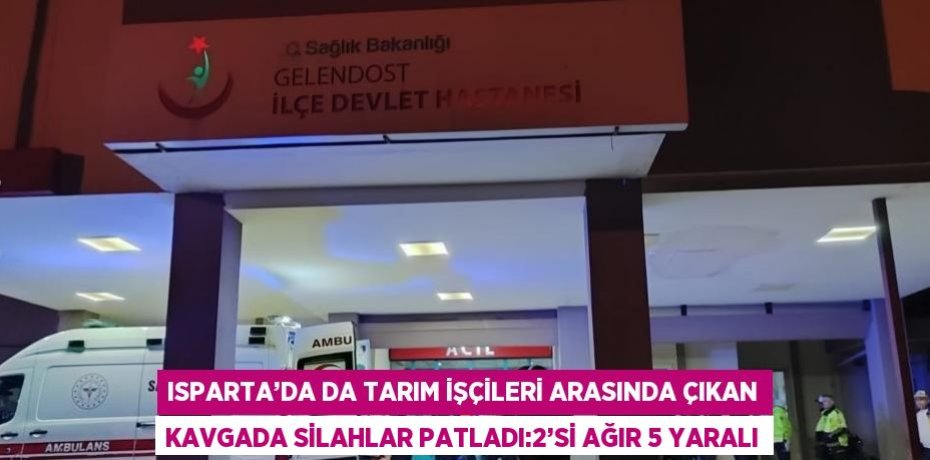 ISPARTA’DA DA TARIM İŞÇİLERİ ARASINDA ÇIKAN KAVGADA SİLAHLAR PATLADI:2’Sİ AĞIR 5 YARALI