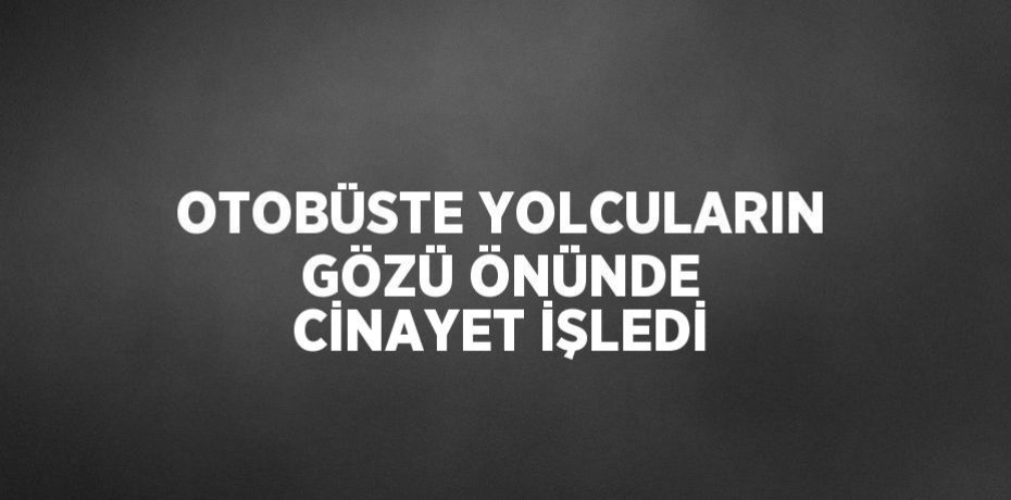 OTOBÜSTE YOLCULARIN GÖZÜ ÖNÜNDE CİNAYET İŞLEDİ
