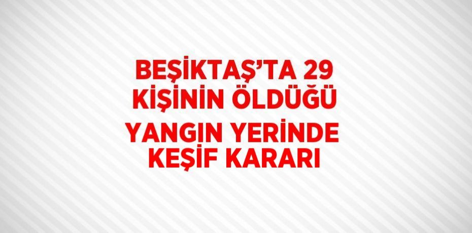 BEŞİKTAŞ’TA 29 KİŞİNİN ÖLDÜĞÜ YANGIN YERİNDE KEŞİF KARARI