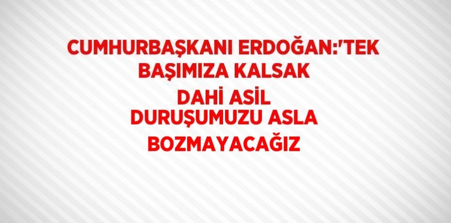 CUMHURBAŞKANI ERDOĞAN:'TEK BAŞIMIZA KALSAK DAHİ ASİL DURUŞUMUZU ASLA BOZMAYACAĞIZ