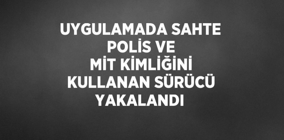 UYGULAMADA SAHTE POLİS VE MİT KİMLİĞİNİ KULLANAN SÜRÜCÜ YAKALANDI
