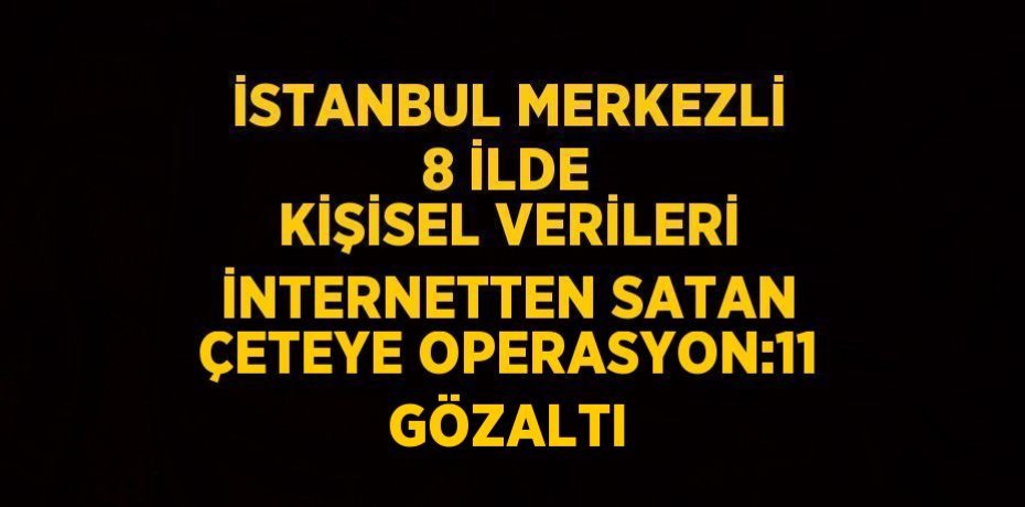 İSTANBUL MERKEZLİ 8 İLDE KİŞİSEL VERİLERİ İNTERNETTEN SATAN ÇETEYE OPERASYON:11 GÖZALTI