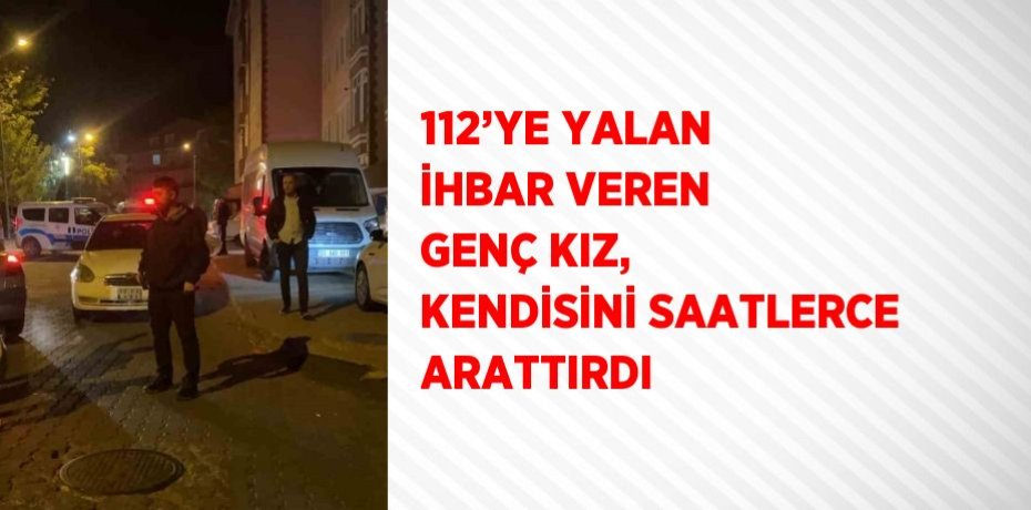112’YE YALAN İHBAR VEREN GENÇ KIZ, KENDİSİNİ SAATLERCE ARATTIRDI