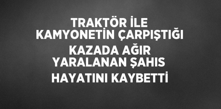 TRAKTÖR İLE KAMYONETİN ÇARPIŞTIĞI KAZADA AĞIR YARALANAN ŞAHIS HAYATINI KAYBETTİ