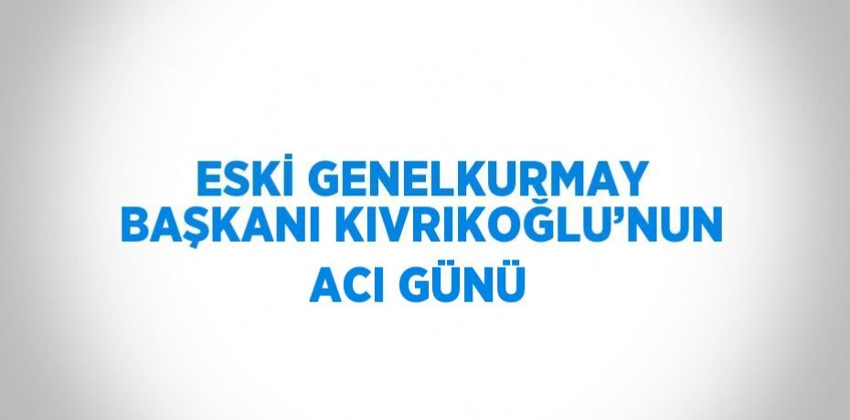 ESKİ GENELKURMAY BAŞKANI KIVRIKOĞLU’NUN ACI GÜNÜ