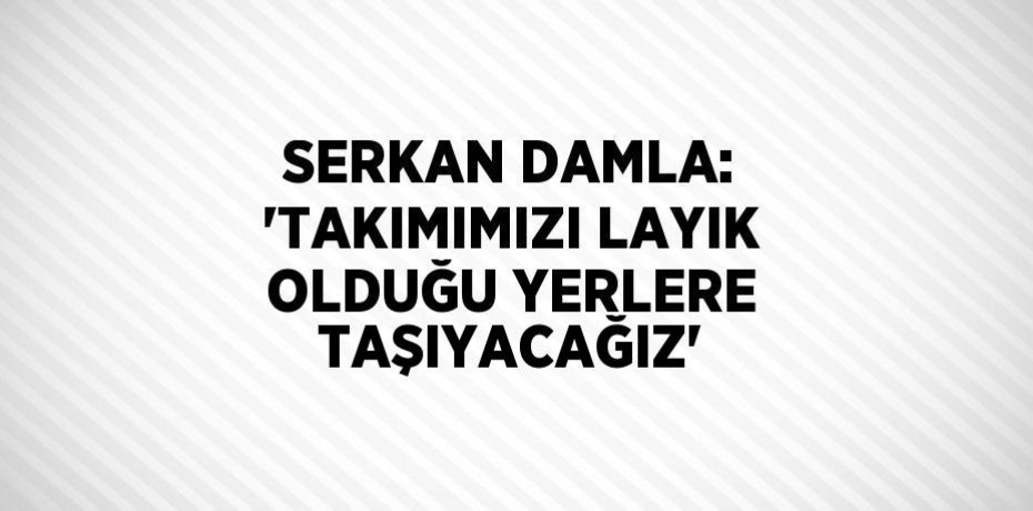 SERKAN DAMLA: 'TAKIMIMIZI LAYIK OLDUĞU YERLERE TAŞIYACAĞIZ'
