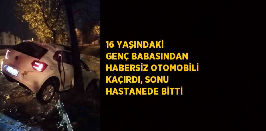 16 YAŞINDAKİ GENÇ BABASINDAN HABERSİZ OTOMOBİLİ KAÇIRDI, SONU HASTANEDE BİTTİ
