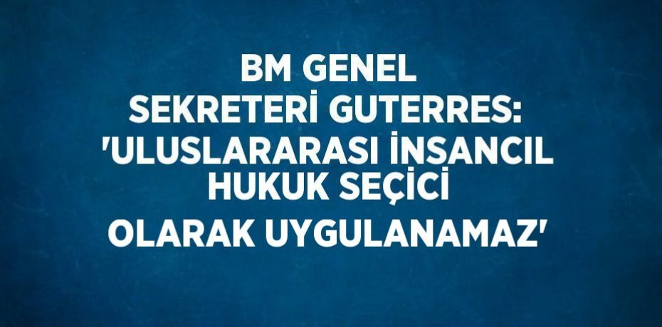 BM GENEL SEKRETERİ GUTERRES: 'ULUSLARARASI İNSANCIL HUKUK SEÇİCİ OLARAK UYGULANAMAZ'