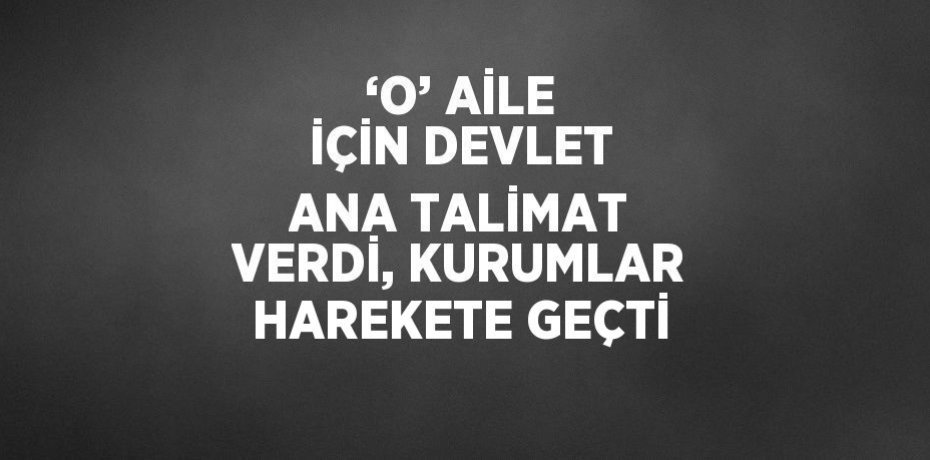‘O’ AİLE İÇİN DEVLET ANA TALİMAT VERDİ, KURUMLAR HAREKETE GEÇTİ
