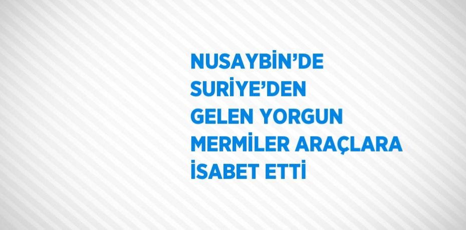 NUSAYBİN’DE SURİYE’DEN GELEN YORGUN MERMİLER ARAÇLARA İSABET ETTİ