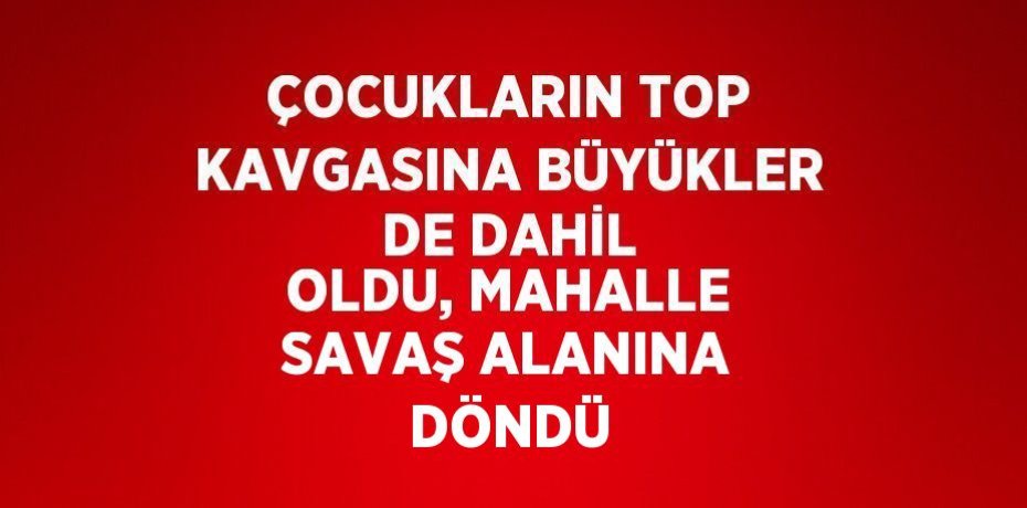 ÇOCUKLARIN TOP KAVGASINA BÜYÜKLER DE DAHİL OLDU, MAHALLE SAVAŞ ALANINA DÖNDÜ