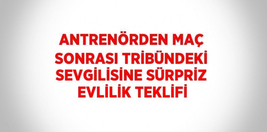 ANTRENÖRDEN MAÇ SONRASI TRİBÜNDEKİ SEVGİLİSİNE SÜRPRİZ EVLİLİK TEKLİFİ