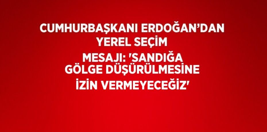 CUMHURBAŞKANI ERDOĞAN’DAN YEREL SEÇİM MESAJI: 'SANDIĞA GÖLGE DÜŞÜRÜLMESİNE İZİN VERMEYECEĞİZ'