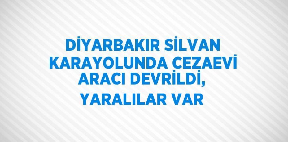 DİYARBAKIR SİLVAN KARAYOLUNDA CEZAEVİ ARACI DEVRİLDİ, YARALILAR VAR