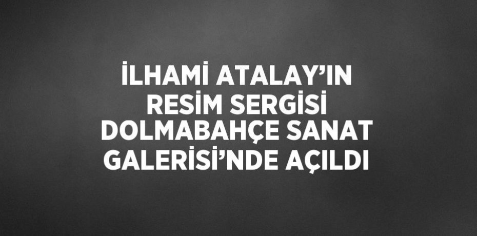 İLHAMİ ATALAY’IN RESİM SERGİSİ DOLMABAHÇE SANAT GALERİSİ’NDE AÇILDI