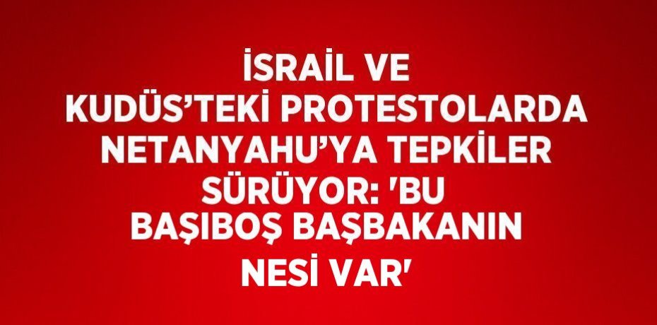 İSRAİL VE KUDÜS’TEKİ PROTESTOLARDA NETANYAHU’YA TEPKİLER SÜRÜYOR: 'BU BAŞIBOŞ BAŞBAKANIN NESİ VAR'