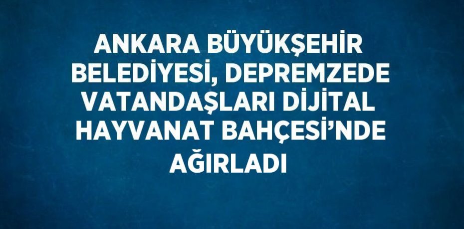 ANKARA BÜYÜKŞEHİR BELEDİYESİ, DEPREMZEDE VATANDAŞLARI DİJİTAL HAYVANAT BAHÇESİ’NDE AĞIRLADI