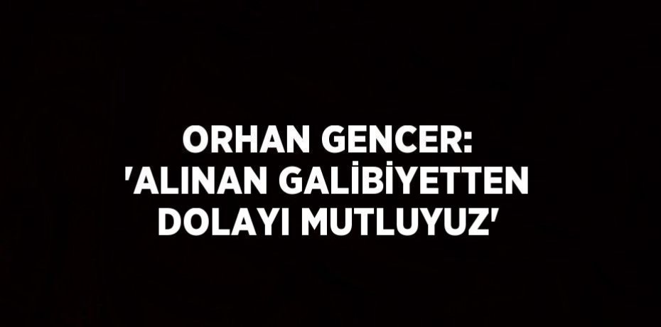 ORHAN GENCER: 'ALINAN GALİBİYETTEN DOLAYI MUTLUYUZ'