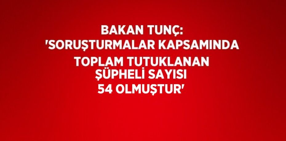 BAKAN TUNÇ: 'SORUŞTURMALAR KAPSAMINDA TOPLAM TUTUKLANAN ŞÜPHELİ SAYISI 54 OLMUŞTUR'