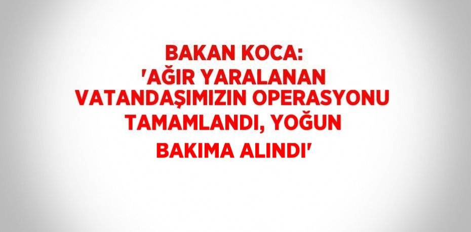 BAKAN KOCA: 'AĞIR YARALANAN VATANDAŞIMIZIN OPERASYONU TAMAMLANDI, YOĞUN BAKIMA ALINDI'