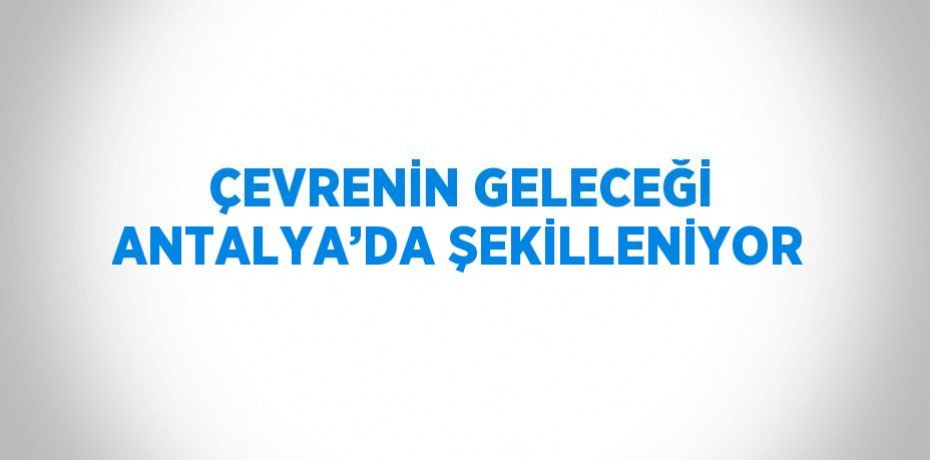 ÇEVRENİN GELECEĞİ ANTALYA’DA ŞEKİLLENİYOR