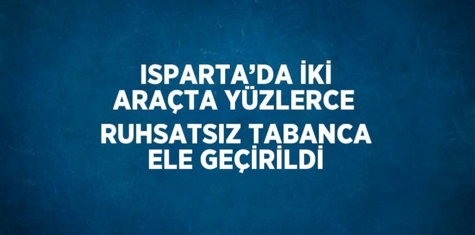 ISPARTA’DA İKİ ARAÇTA YÜZLERCE RUHSATSIZ TABANCA ELE GEÇİRİLDİ