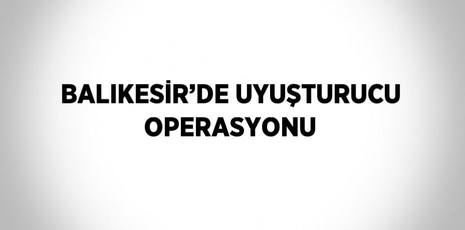 BALIKESİR’DE UYUŞTURUCU OPERASYONU