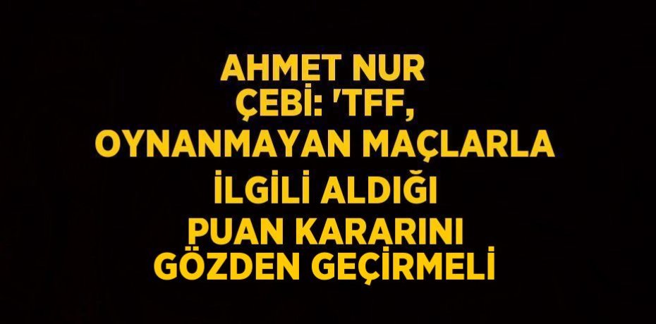 AHMET NUR ÇEBİ: 'TFF, OYNANMAYAN MAÇLARLA İLGİLİ ALDIĞI PUAN KARARINI GÖZDEN GEÇİRMELİ