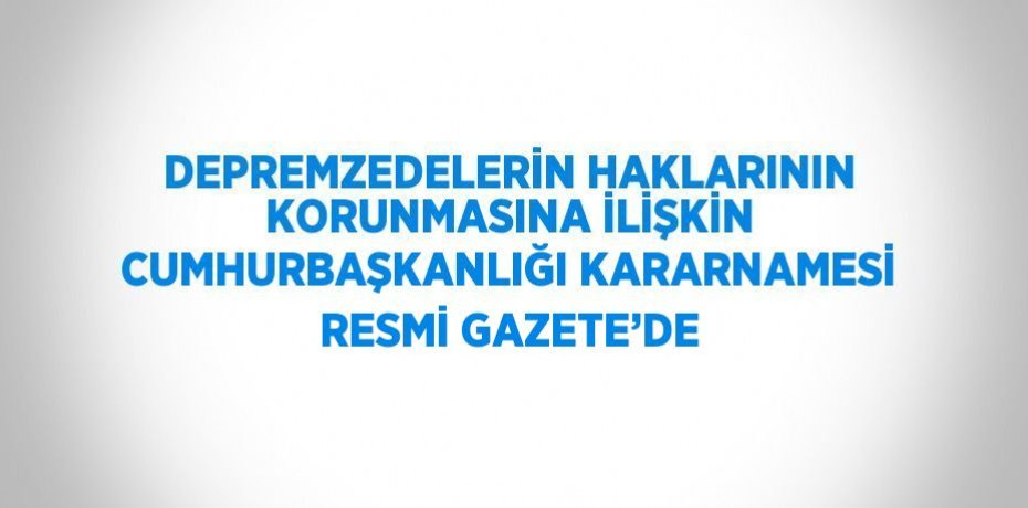 DEPREMZEDELERİN HAKLARININ KORUNMASINA İLİŞKİN CUMHURBAŞKANLIĞI KARARNAMESİ RESMİ GAZETE’DE