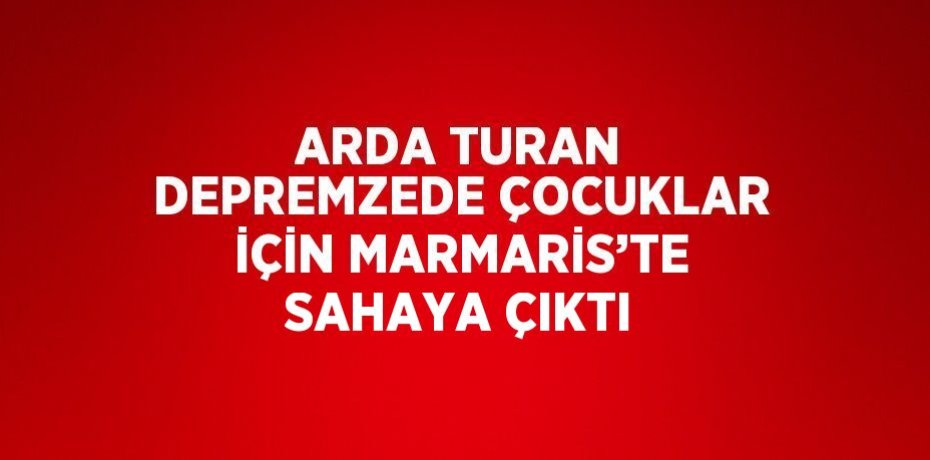 ARDA TURAN DEPREMZEDE ÇOCUKLAR İÇİN MARMARİS’TE SAHAYA ÇIKTI
