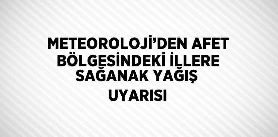 METEOROLOJİ’DEN AFET BÖLGESİNDEKİ İLLERE SAĞANAK YAĞIŞ UYARISI