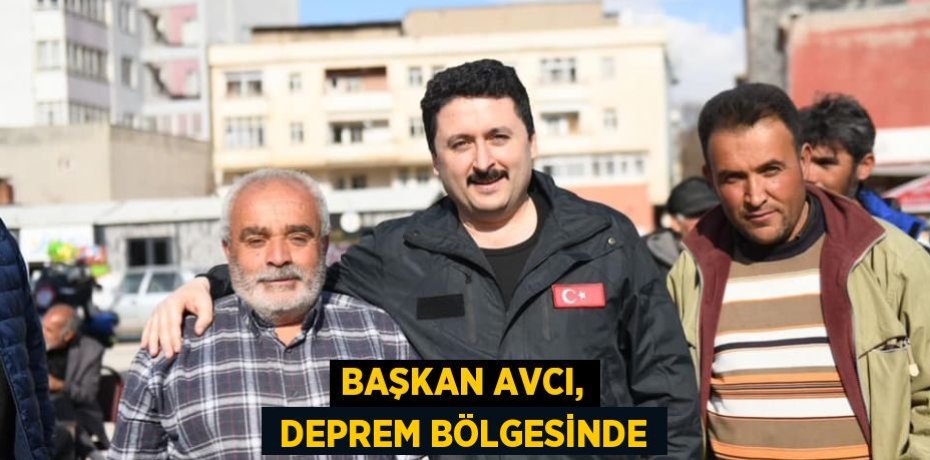 BAŞKAN AVCI,  DEPREM BÖLGESİNDE
