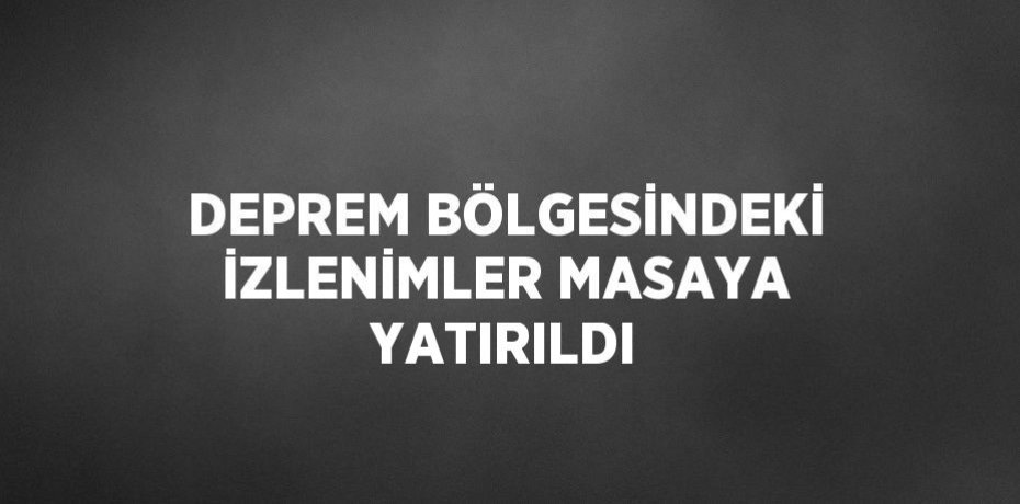 DEPREM BÖLGESİNDEKİ İZLENİMLER MASAYA YATIRILDI